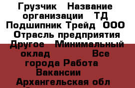 Грузчик › Название организации ­ ТД Подшипник Трейд, ООО › Отрасль предприятия ­ Другое › Минимальный оклад ­ 35 000 - Все города Работа » Вакансии   . Архангельская обл.,Северодвинск г.